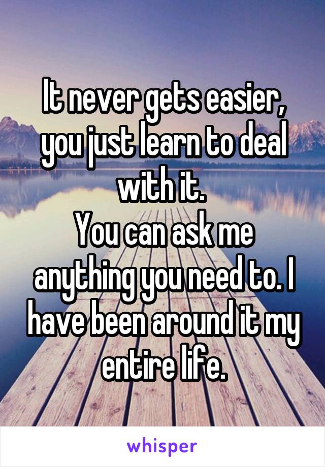 It never gets easier, you just learn to deal with it. 
You can ask me anything you need to. I have been around it my entire life.