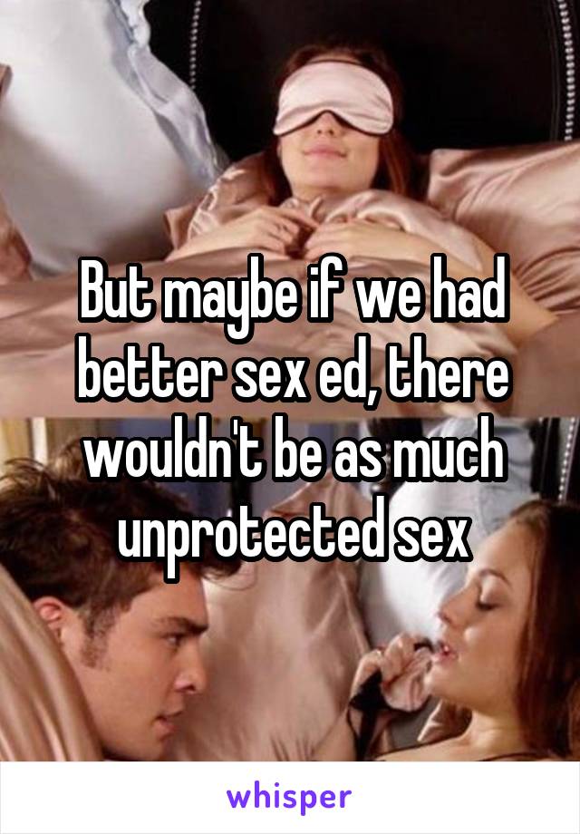 But maybe if we had better sex ed, there wouldn't be as much unprotected sex