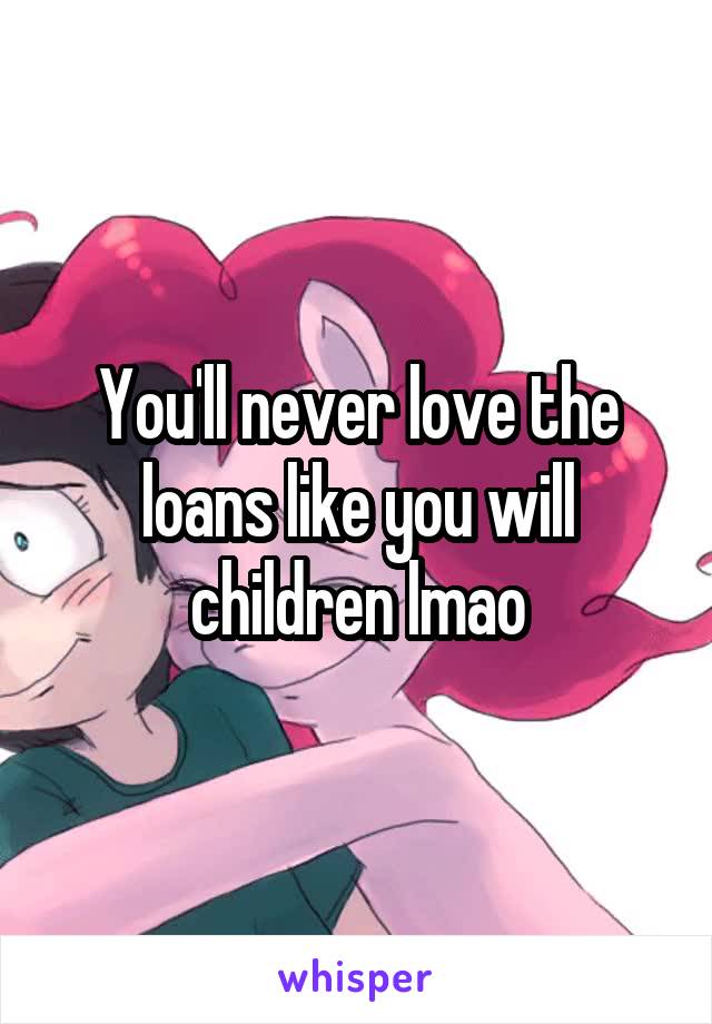 You'll never love the loans like you will children lmao