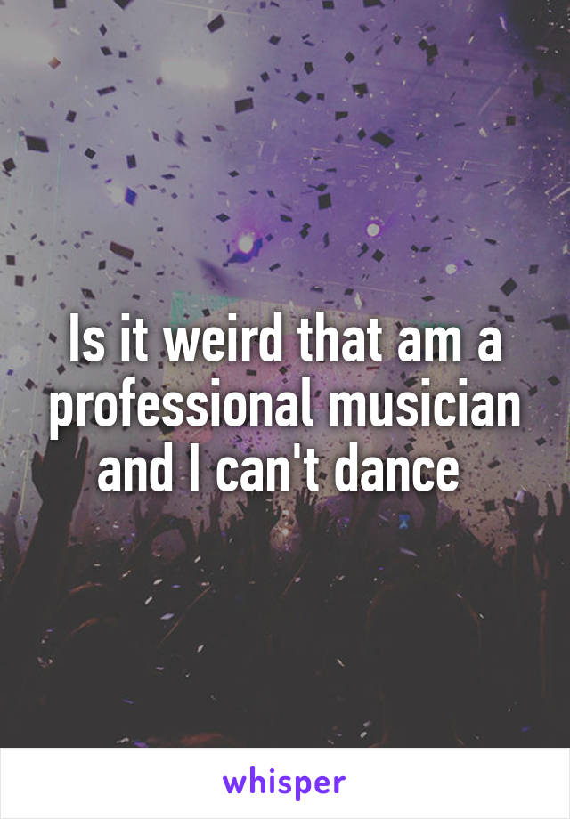 Is it weird that am a professional musician and I can't dance 