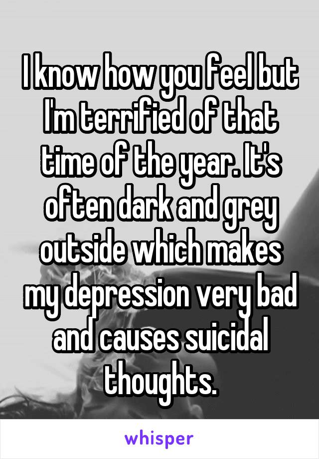 I know how you feel but I'm terrified of that time of the year. It's often dark and grey outside which makes my depression very bad and causes suicidal thoughts.