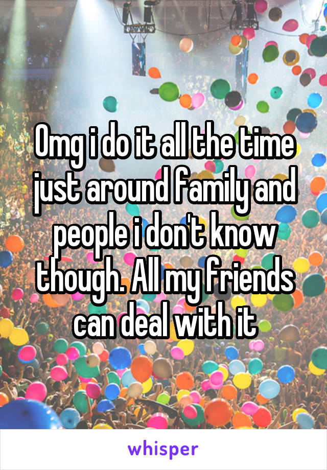 Omg i do it all the time just around family and people i don't know though. All my friends can deal with it