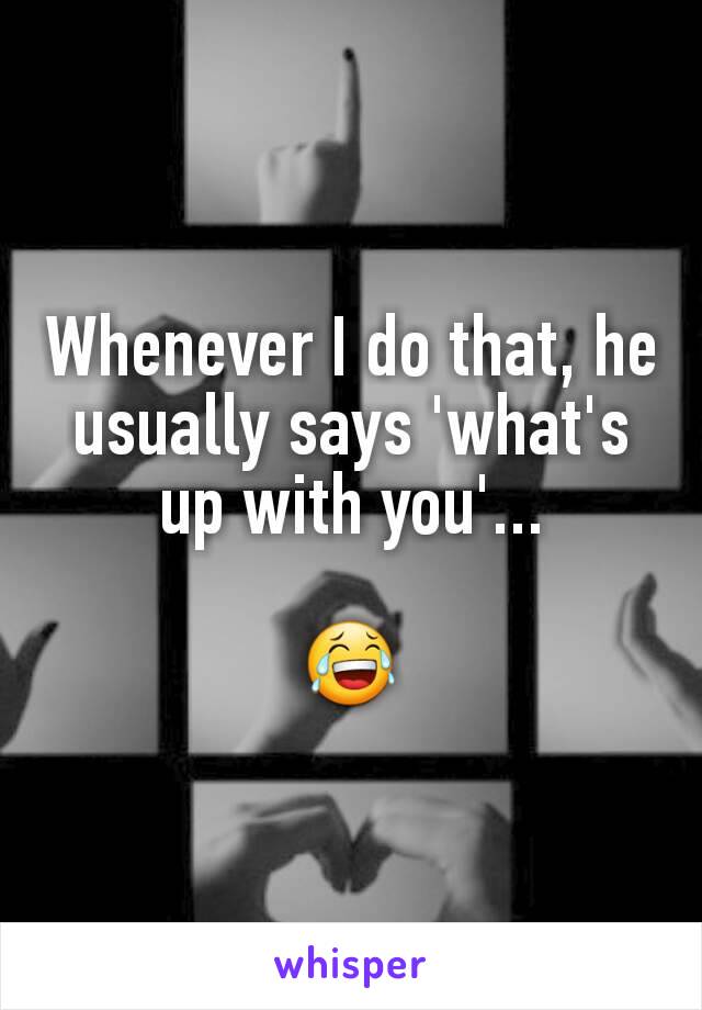 Whenever I do that, he usually says 'what's up with you'...

😂