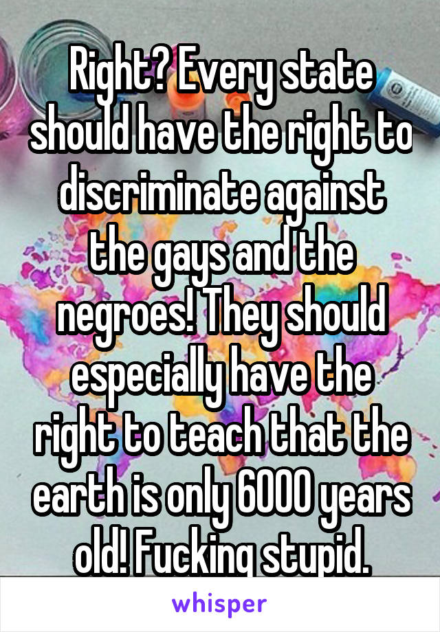 Right? Every state should have the right to discriminate against the gays and the negroes! They should especially have the right to teach that the earth is only 6000 years old! Fucking stupid.