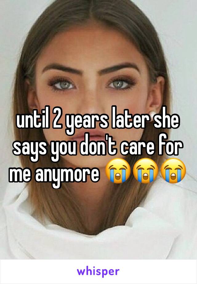 until 2 years later she says you don't care for me anymore 😭😭😭