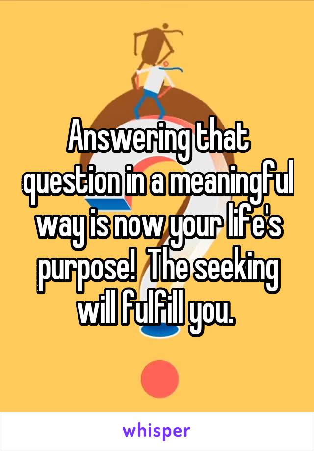 Answering that question in a meaningful way is now your life's purpose!  The seeking will fulfill you. 