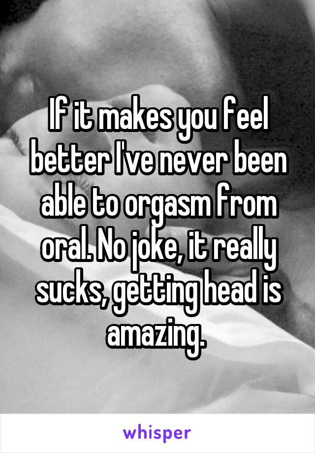 If it makes you feel better I've never been able to orgasm from oral. No joke, it really sucks, getting head is amazing. 