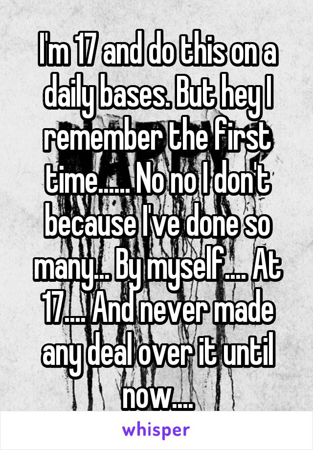 I'm 17 and do this on a daily bases. But hey I remember the first time...... No no I don't because I've done so many... By myself.... At 17.... And never made any deal over it until now....