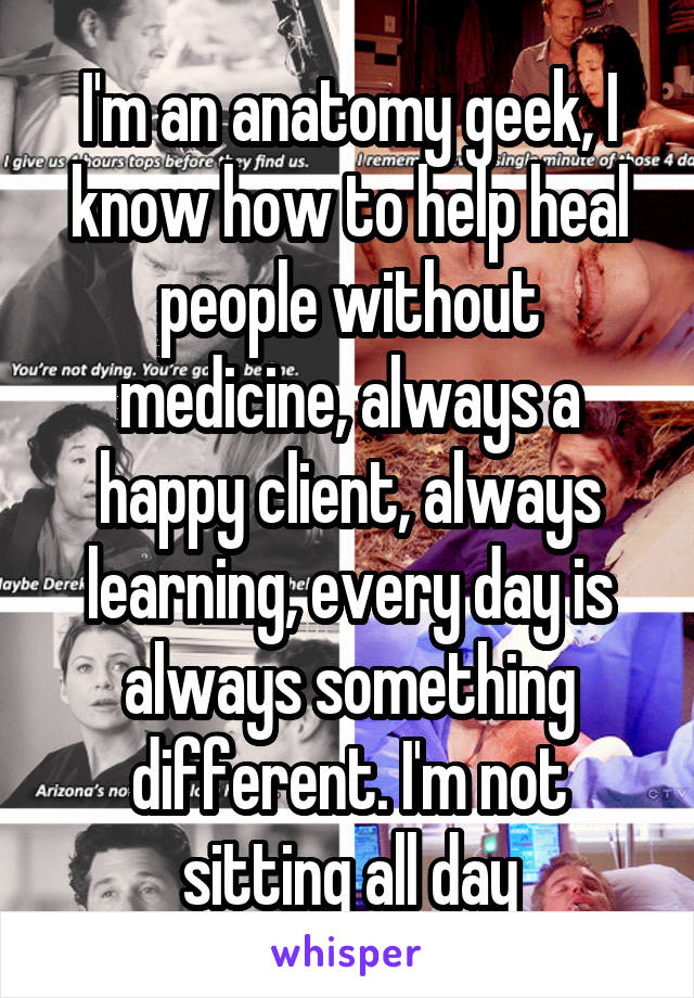 I'm an anatomy geek, I know how to help heal people without medicine, always a happy client, always learning, every day is always something different. I'm not sitting all day