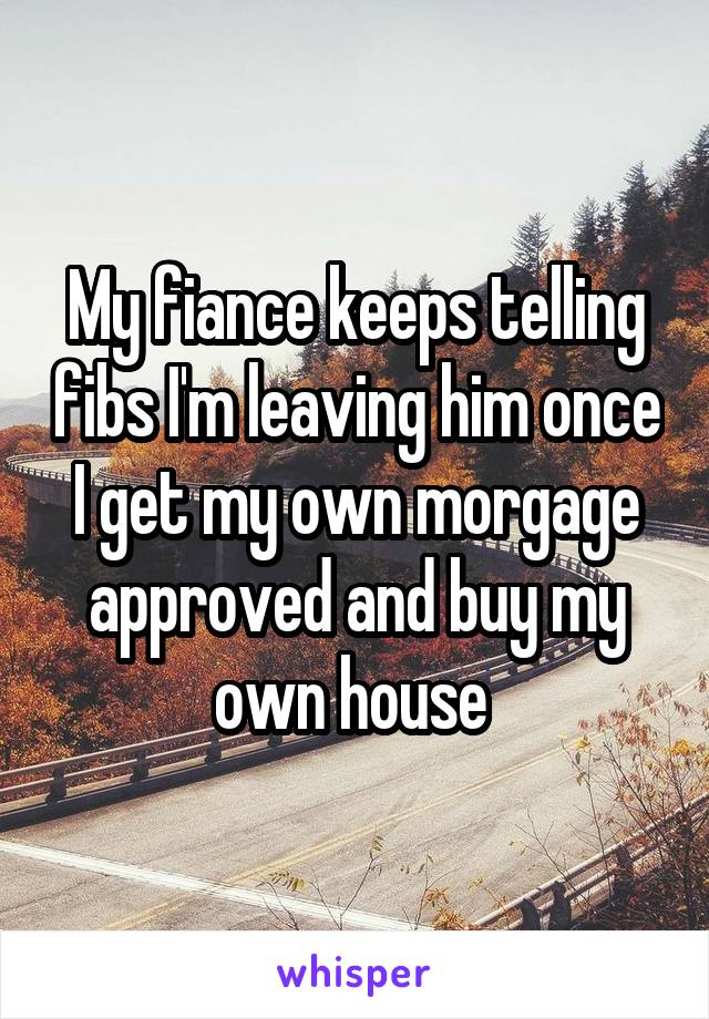 My fiance keeps telling fibs I'm leaving him once I get my own morgage approved and buy my own house 