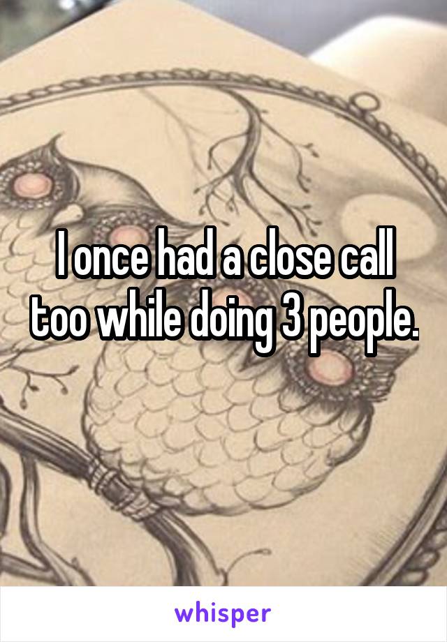 I once had a close call too while doing 3 people. 