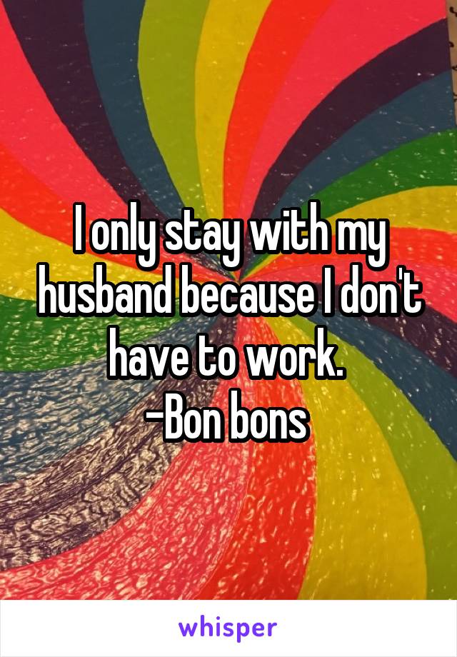 I only stay with my husband because I don't have to work. 
-Bon bons 