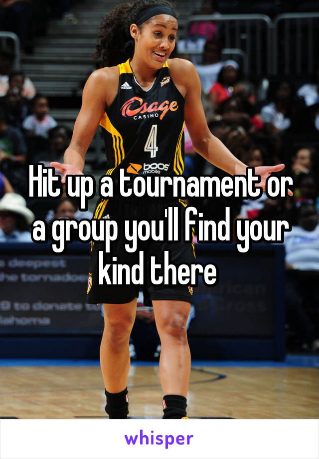 Hit up a tournament or a group you'll find your kind there 