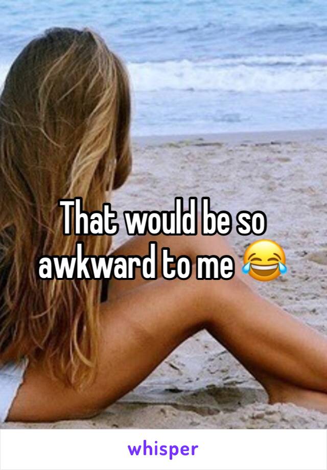 That would be so awkward to me 😂 