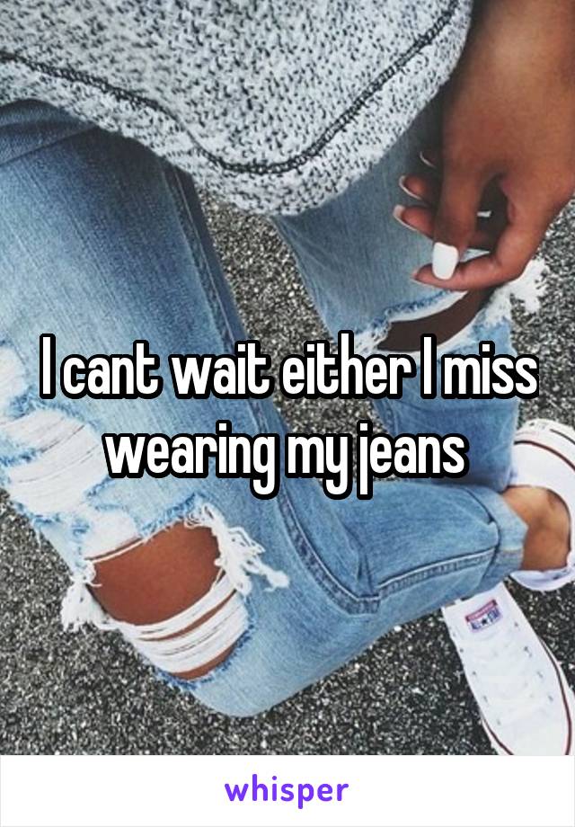 I cant wait either I miss wearing my jeans 