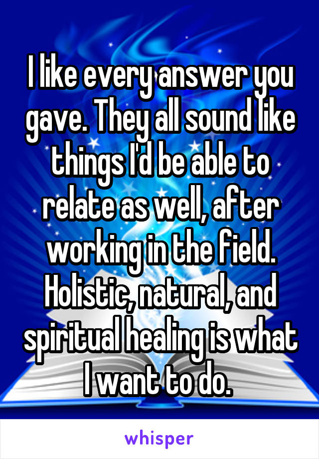 I like every answer you gave. They all sound like things I'd be able to relate as well, after working in the field. Holistic, natural, and spiritual healing is what I want to do. 