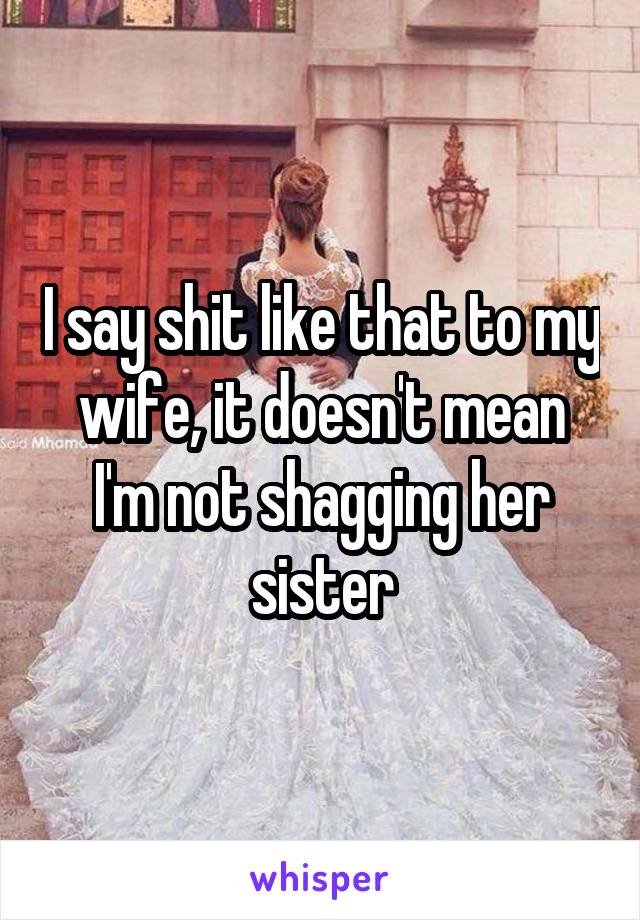 I say shit like that to my wife, it doesn't mean I'm not shagging her sister