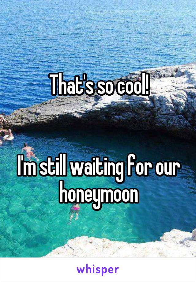 That's so cool!


I'm still waiting for our honeymoon