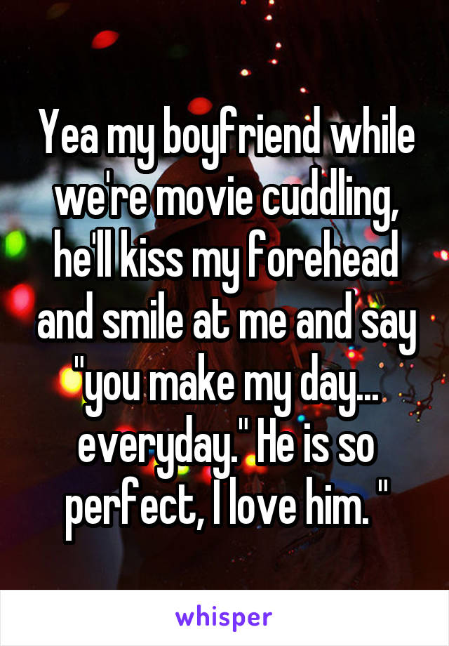 Yea my boyfriend while we're movie cuddling, he'll kiss my forehead and smile at me and say "you make my day... everyday." He is so perfect, I love him. "