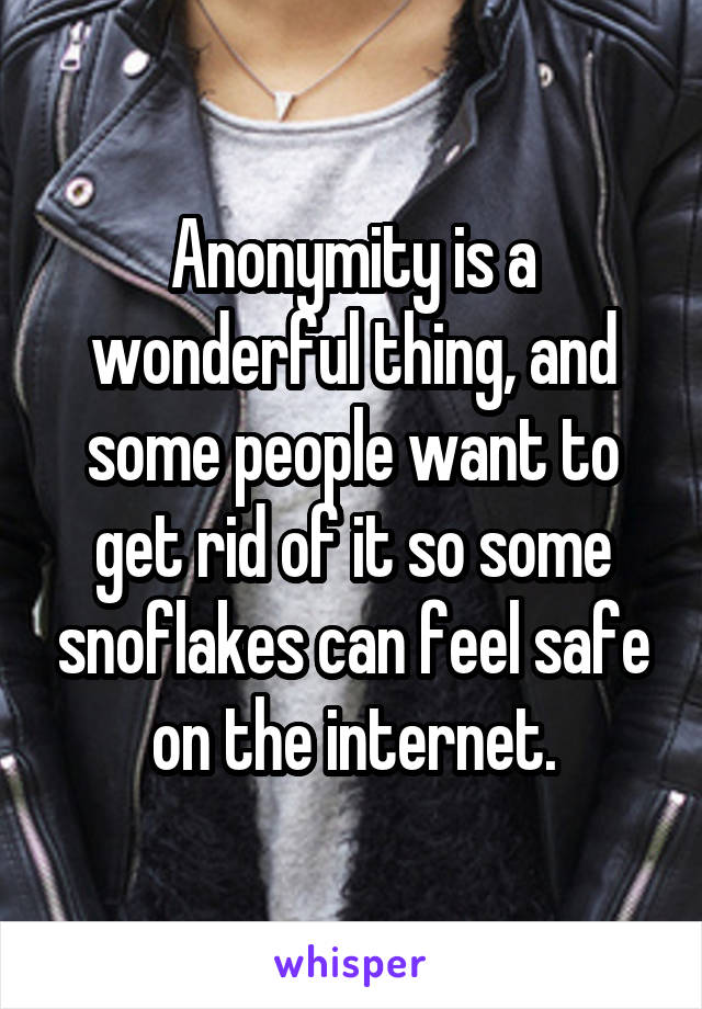 Anonymity is a wonderful thing, and some people want to get rid of it so some snoflakes can feel safe on the internet.