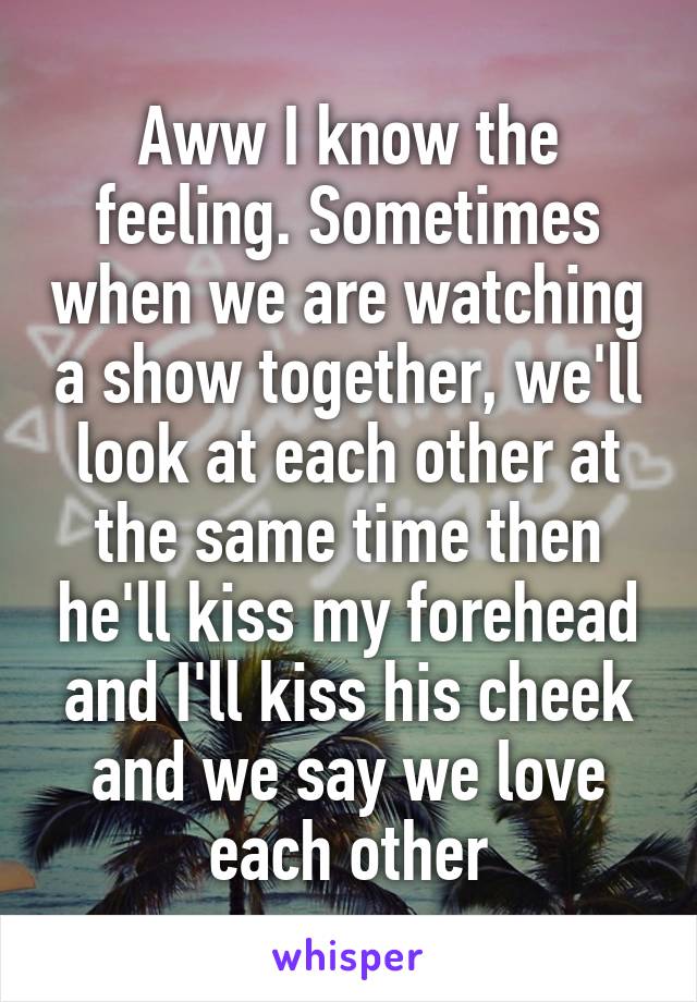 Aww I know the feeling. Sometimes when we are watching a show together, we'll look at each other at the same time then he'll kiss my forehead and I'll kiss his cheek and we say we love each other