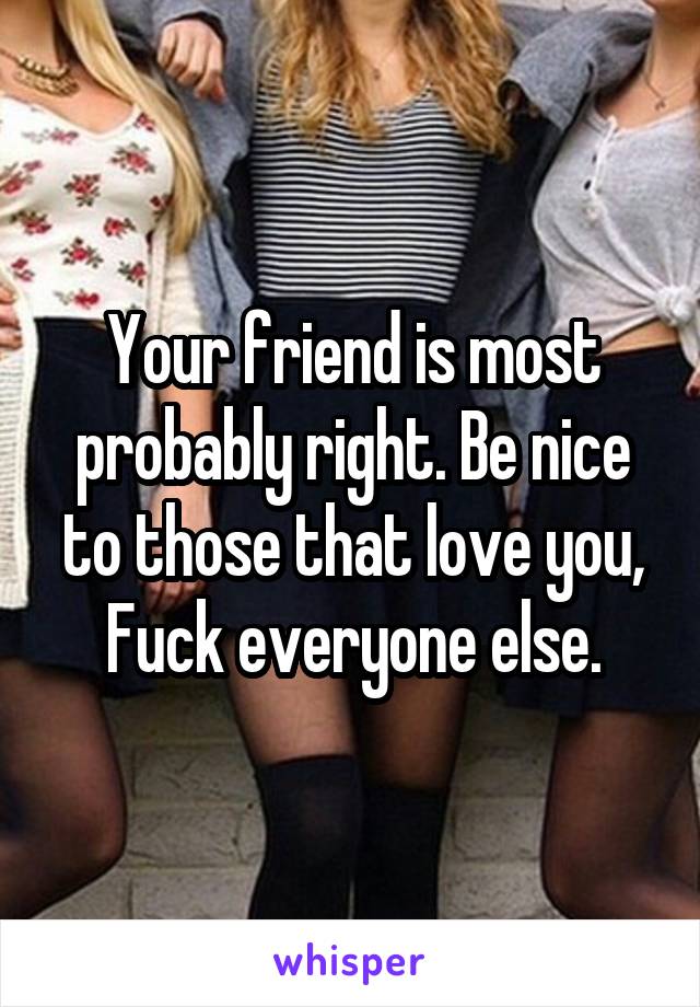 Your friend is most probably right. Be nice to those that love you, Fuck everyone else.