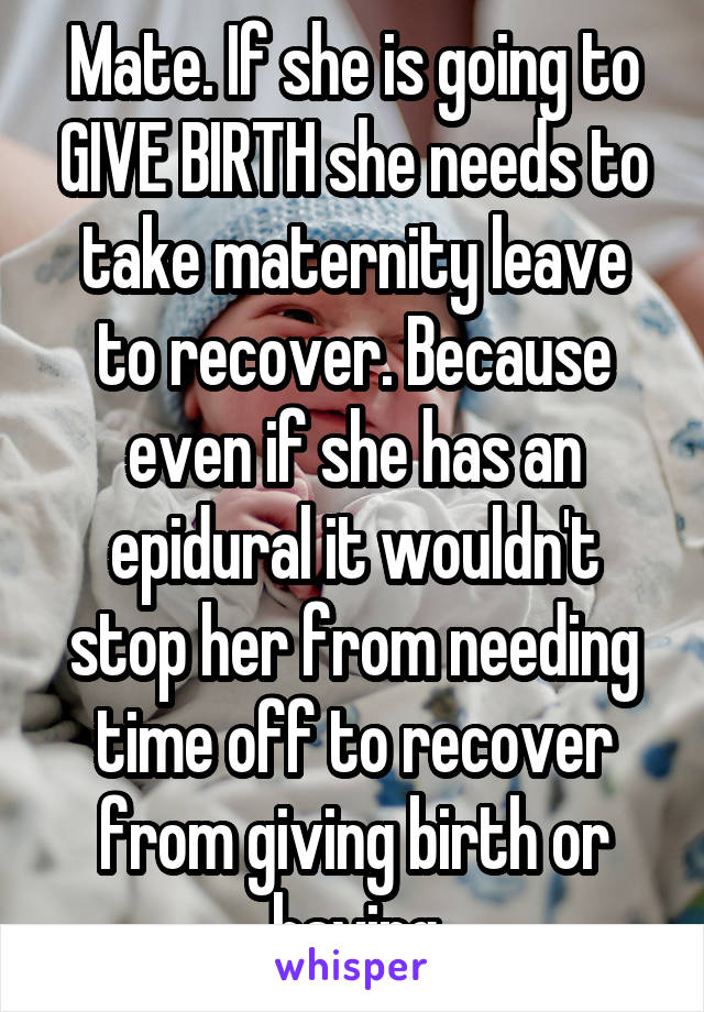 Mate. If she is going to GIVE BIRTH she needs to take maternity leave to recover. Because even if she has an epidural it wouldn't stop her from needing time off to recover from giving birth or having