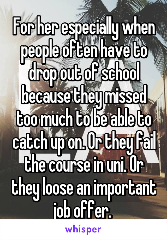 For her especially when people often have to drop out of school because they missed too much to be able to catch up on. Or they fail the course in uni. Or they loose an important job offer. 