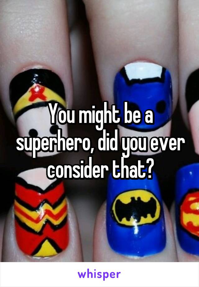 You might be a superhero, did you ever consider that?