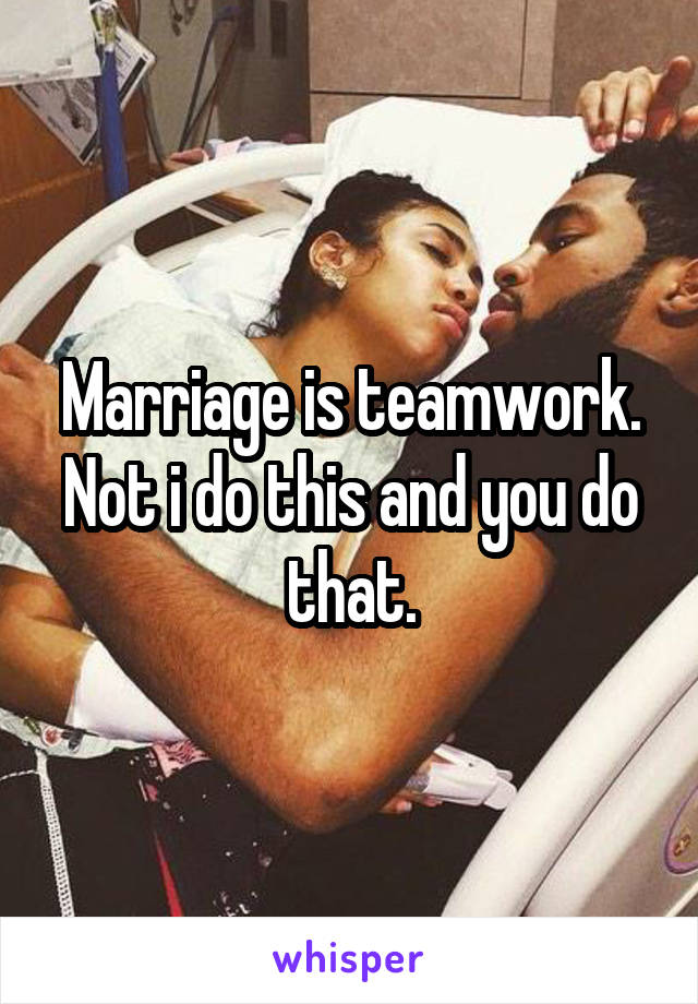 Marriage is teamwork. Not i do this and you do that.