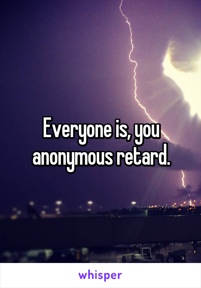 Everyone is, you anonymous retard.