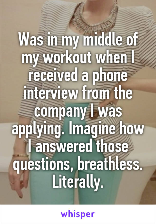 Was in my middle of my workout when I received a phone interview from the company I was applying. Imagine how I answered those questions, breathless. Literally.