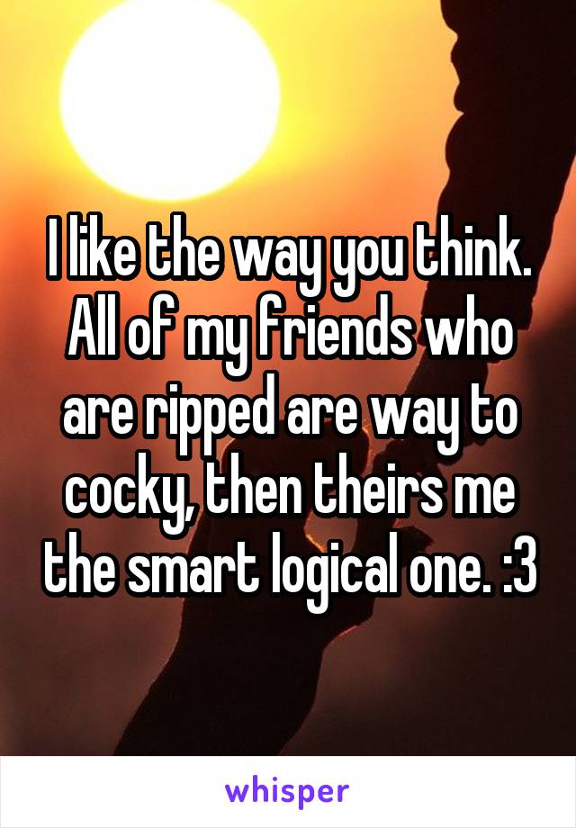 I like the way you think. All of my friends who are ripped are way to cocky, then theirs me the smart logical one. :3