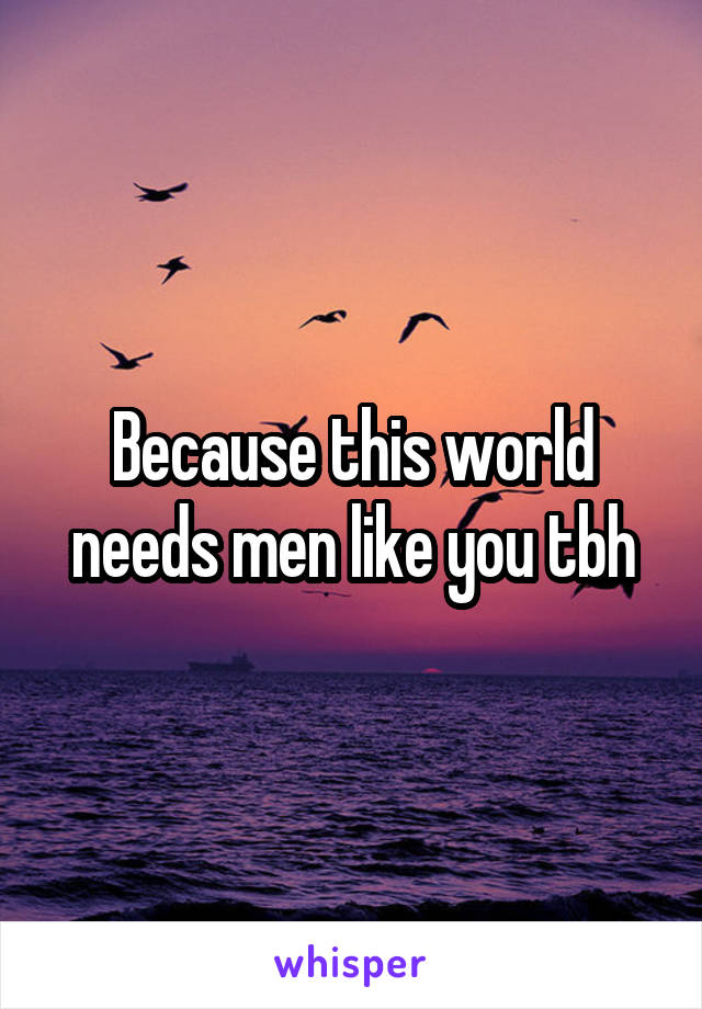 Because this world needs men like you tbh