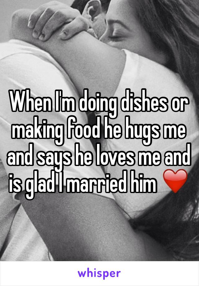 When I'm doing dishes or making food he hugs me and says he loves me and is glad I married him ❤️