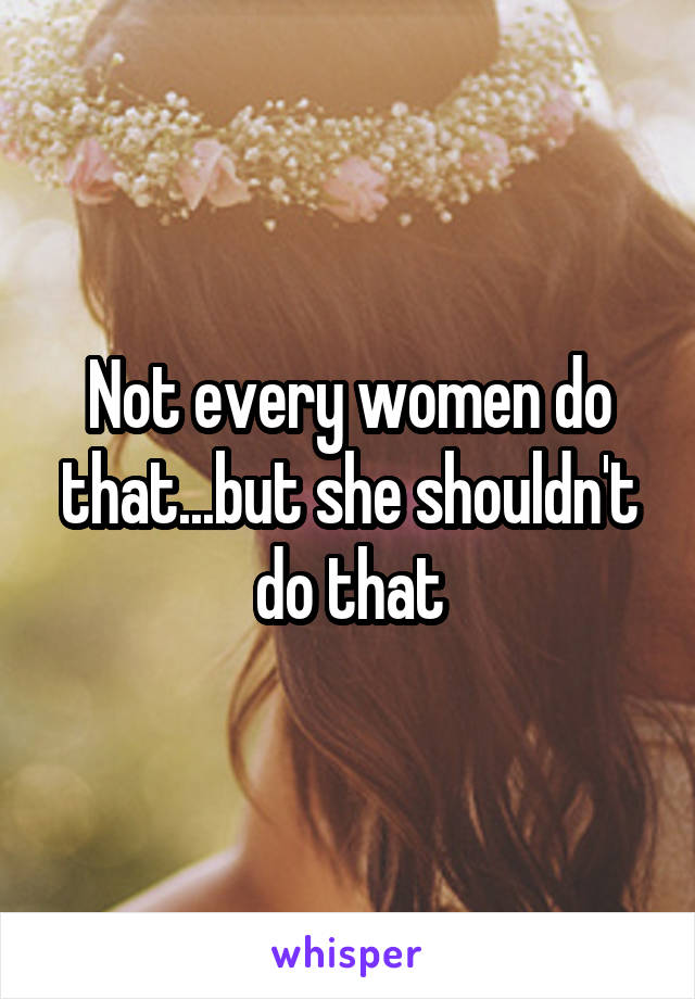 Not every women do that...but she shouldn't do that