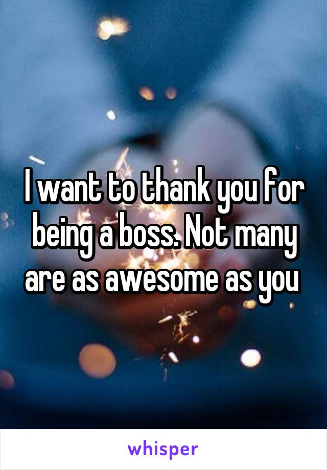 I want to thank you for being a boss. Not many are as awesome as you 