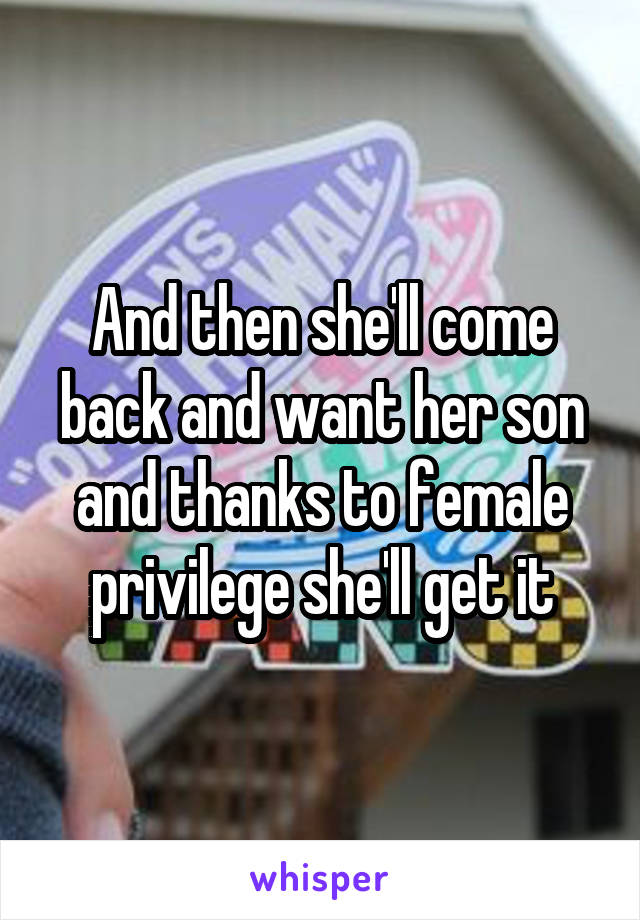 And then she'll come back and want her son and thanks to female privilege she'll get it