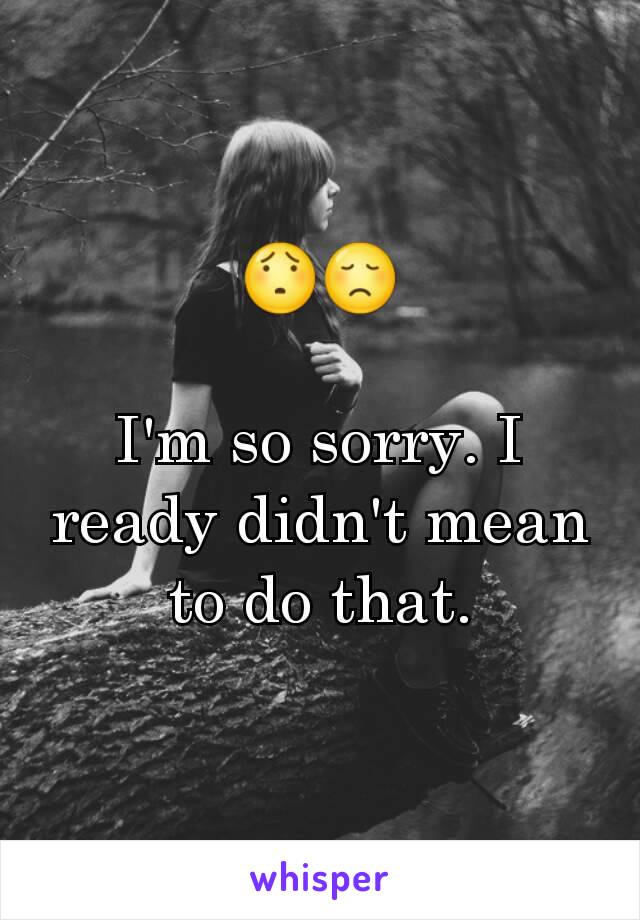 😯😞

I'm so sorry. I ready didn't mean to do that.