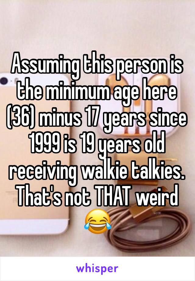 Assuming this person is the minimum age here (36) minus 17 years since 1999 is 19 years old receiving walkie talkies. That's not THAT weird 😂