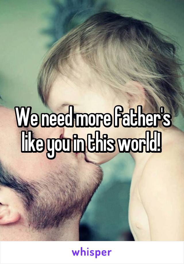 We need more father's like you in this world! 