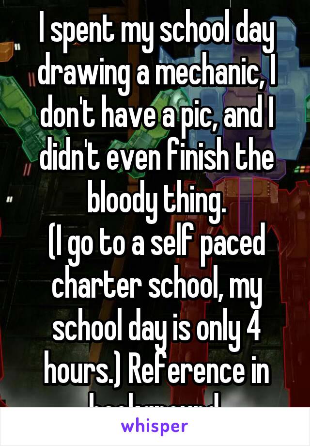 I spent my school day drawing a mechanic, I don't have a pic, and I didn't even finish the bloody thing.
(I go to a self paced charter school, my school day is only 4 hours.) Reference in background.