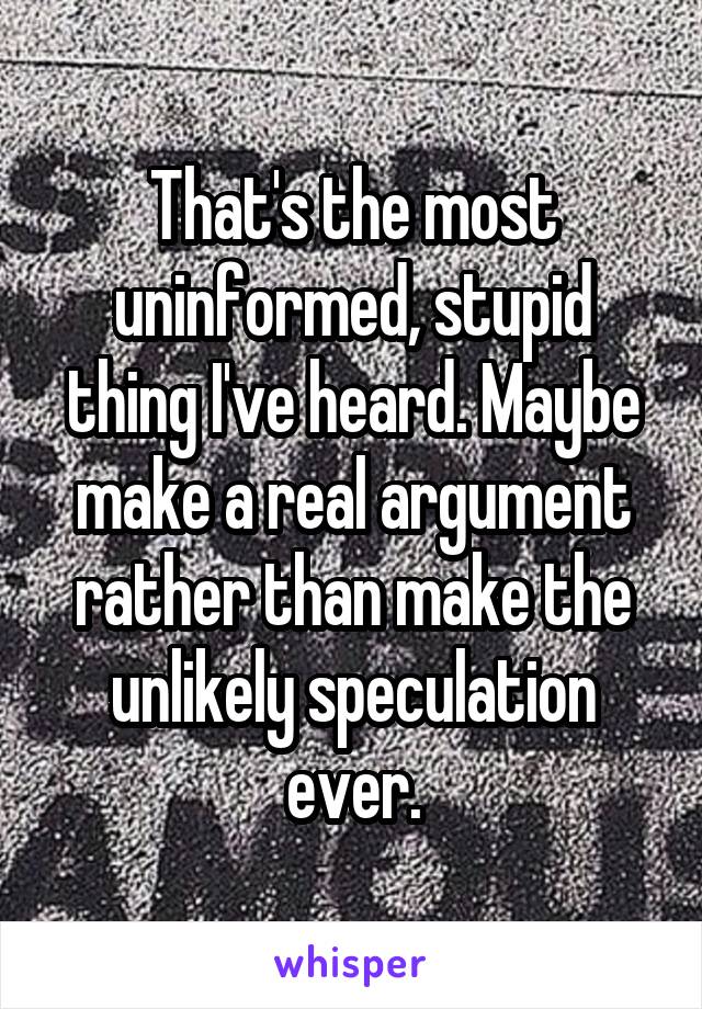 That's the most uninformed, stupid thing I've heard. Maybe make a real argument rather than make the unlikely speculation ever.