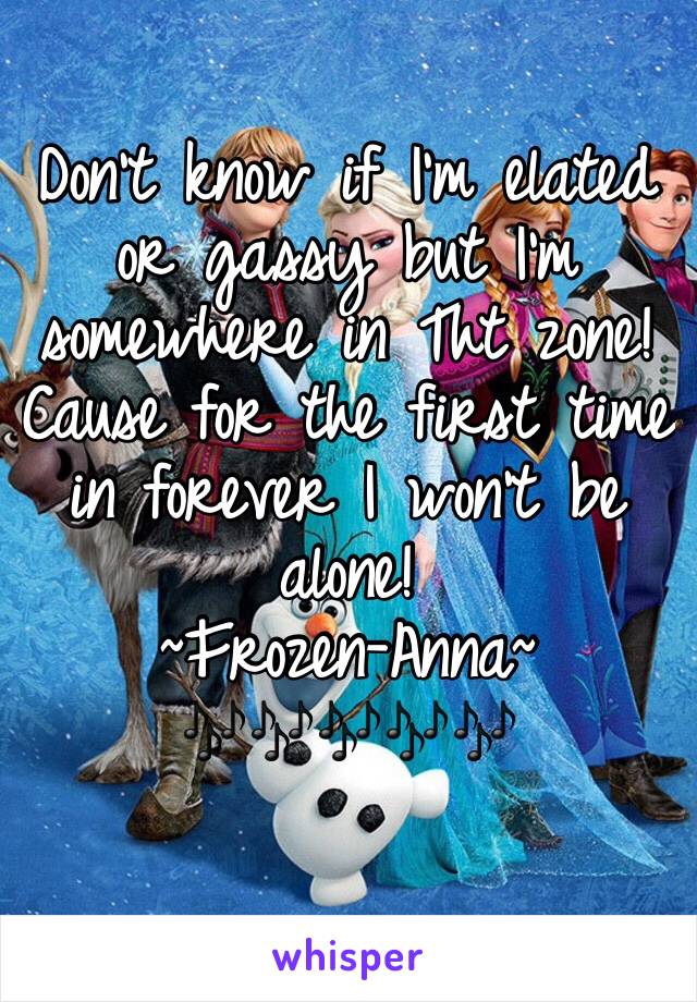 Don't know if I'm elated or gassy but I'm somewhere in Tht zone! 
Cause for the first time in forever I won't be alone!
~Frozen-Anna~
🎶🎶🎶🎶🎶
