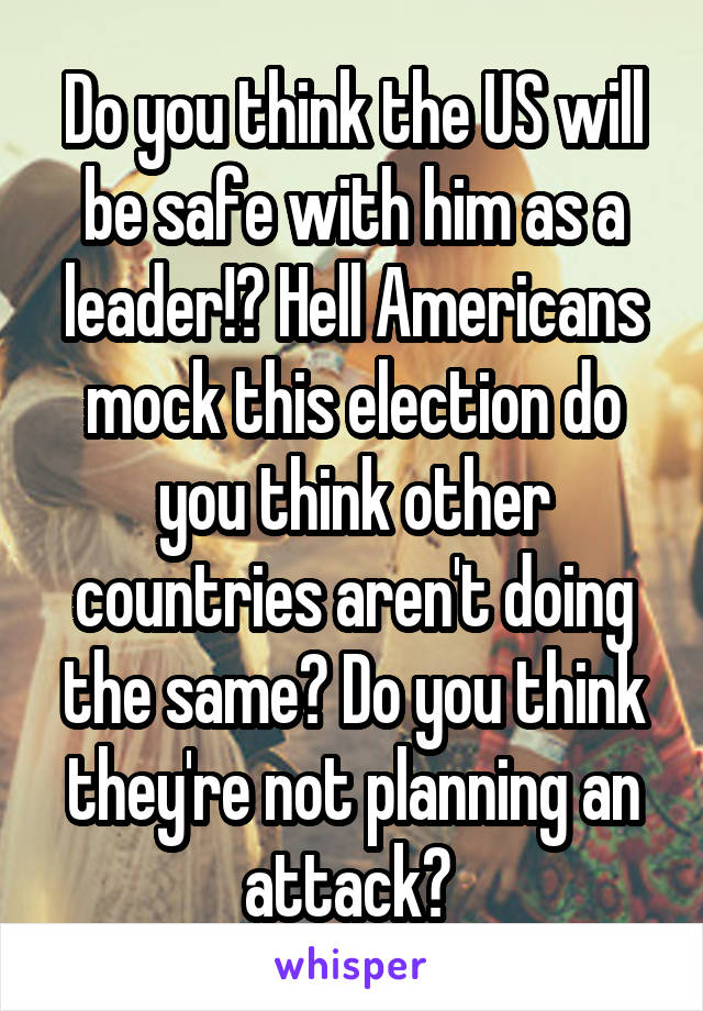 Do you think the US will be safe with him as a leader!? Hell Americans mock this election do you think other countries aren't doing the same? Do you think they're not planning an attack? 