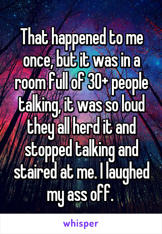That happened to me once, but it was in a room full of 30+ people talking, it was so loud they all herd it and stopped talking and staired at me. I laughed my ass off. 