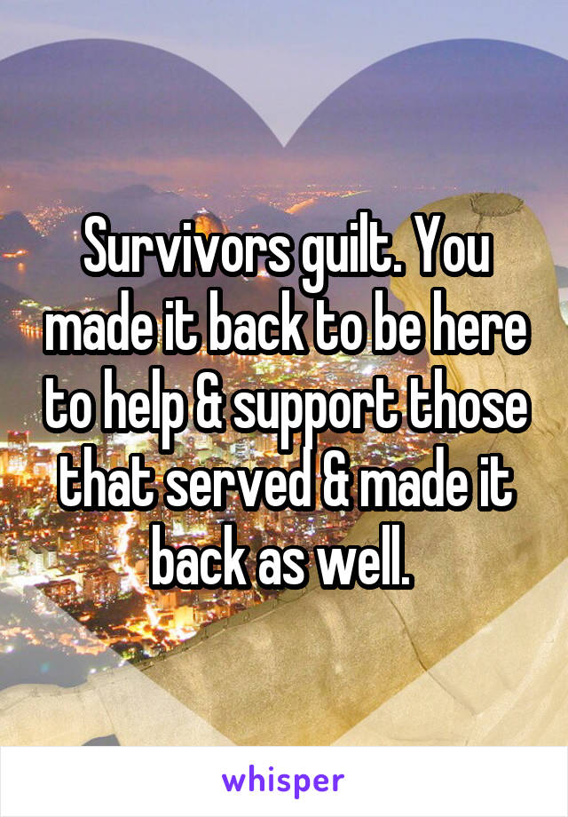 Survivors guilt. You made it back to be here to help & support those that served & made it back as well. 