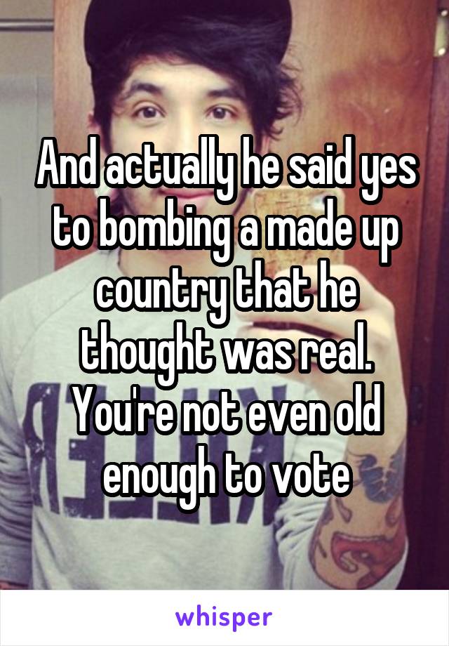 And actually he said yes to bombing a made up country that he thought was real. You're not even old enough to vote