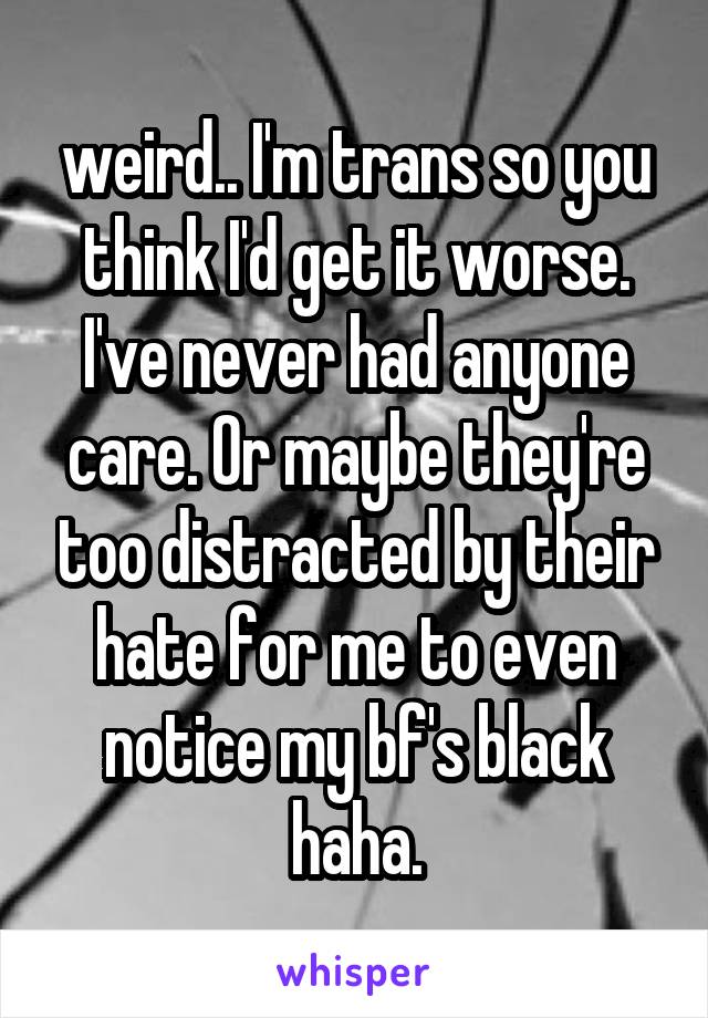 weird.. I'm trans so you think I'd get it worse. I've never had anyone care. Or maybe they're too distracted by their hate for me to even notice my bf's black haha.