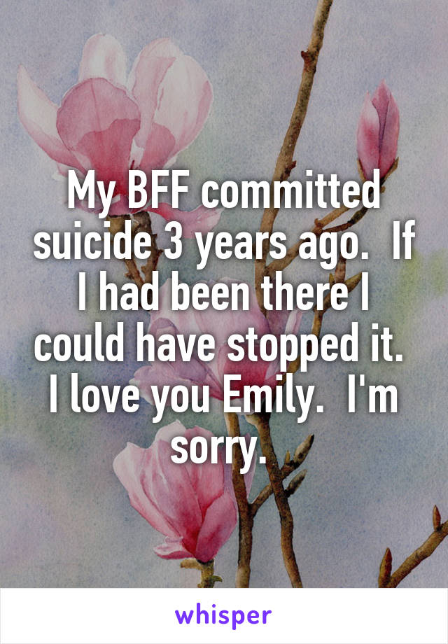 My BFF committed suicide 3 years ago.  If I had been there I could have stopped it.  I love you Emily.  I'm sorry. 